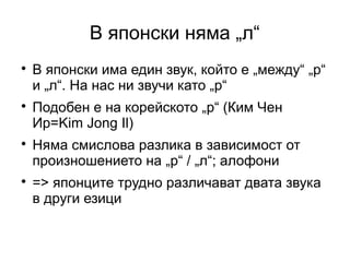 В японски няма „л“

    В японски има един звук, който е „между“ „р“
    и „л“. На нас ни звучи като „р“

    Подобен е на корейското „р“ (Ким Чен
    Ир=Kim Jong Il)

    Няма смислова разлика в зависимост от
    произношението на „р“ / „л“; алофони

    => японците трудно различават двата звука
    в други езици
 