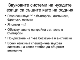 Звуковите системи на чуждите
    езици са същите като на родния

    Различен звук “r” в български, английски,
    френски, немски

    Японски – r/l

    Обеззвучаване на крайна съгласна в
    български

    Придихание на 1-ва беззвучна в английски

    Всеки език има специфична звукова
    система, на която трябва да обърнем
    внимание
 