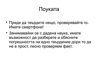 Поуката


    Преди да твърдите нещо, проверявайте го.
    Имате смартфони!

    Занимавайки се с дадена наука, имате
    възможност да разберете и обясните
    погрешността на едно твърдение дори то да
    не е прост, лесно проверяем факт.
 