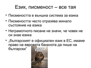 Език, писменост – все тая

    Писмеността е външна система за езика

    Писмеността често отразява минало
    състояние на езика

    Неграмотното писане не значи, че човек не
    си знае езика

    „българският е официален език в ЕС, имаме
    право на евровата банкнота да пише на
    български”
 