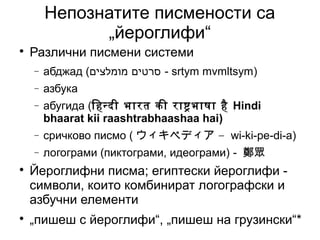Непознатите писмености са
              „йероглифи“

    Различни писмени системи
    −   абджад (‫ - סרטים מומלצים‬srtym mvmltsym)
    −   азбука
    −   абугида (िहनदी भारत की राषभाषा है Hindi
        bhaarat kii raashtrabhaashaa hai)
    −   сричково писмо ( ウィキペディア – wi-ki-pe-di-a)
    −   логограми (пиктограми, идеограми) - 鄭眾

    Йероглифни писма; египтески йероглифи -
    символи, които комбинират логографски и
    азбучни елементи

    „пишеш с йероглифи“, „пишеш на грузински“*
 