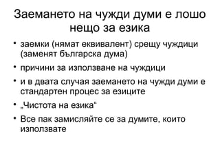 Заемането на чужди думи е лошо
        нещо за езика

    заемки (нямат еквивалент) срещу чуждици
    (заменят българска дума)

    причини за използване на чуждици

    и в двата случая заемането на чужди думи е
    стандартен процес за езиците

    „Чистота на езика“

    Все пак замисляйте се за думите, които
    използвате
 