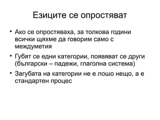 Езиците се опростяват

    Ако се опростяваха, за толкова години
    всички щяхме да говорим само с
    междуметия

    Губят се едни категории, появяват се други
    (български – падежи, глаголна система)

    Загубата на категории не е лошо нещо, а е
    стандартен процес
 