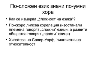 По-сложен език значи по-умни
               хора

    Как се измерва „сложност на езика“?

    По-скоро липсва корелация (изостанали
    племена говорят „сложни“ езици, а развити
    общества говорят „прости“ езици)

    Хипотеза на Сапир-Уорф, лингвистична
    относителност
 