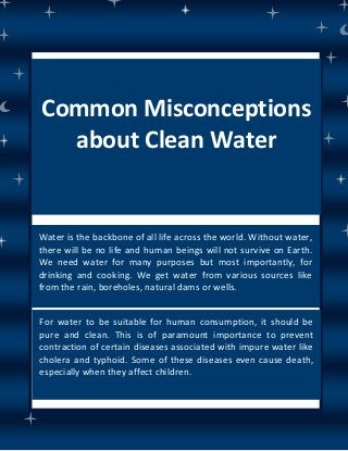 Common Misconceptions
about Clean Water
Water is the backbone of all life across the world. Without water,
there will be no life and human beings will not survive on Earth.
We need water for many purposes but most importantly, for
drinking and cooking. We get water from various sources like
from the rain, boreholes, natural dams or wells.
For water to be suitable for human consumption, it should be
pure and clean. This is of paramount importance to prevent
contraction of certain diseases associated with impure water like
cholera and typhoid. Some of these diseases even cause death,
especially when they affect children.
 