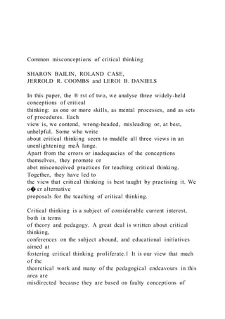 Common misconceptions of critical thinking
SHARON BAILIN, ROLAND CASE,
JERROLD R. COOMBS and LEROI B. DANIELS
In this paper, the ® rst of two, we analyse three widely-held
conceptions of critical
thinking: as one or more skills, as mental processes, and as sets
of procedures. Each
view is, we contend, wrong-headed, misleading or, at best,
unhelpful. Some who write
about critical thinking seem to muddle all three views in an
unenlightening meÂ lange.
Apart from the errors or inadequacies of the conceptions
themselves, they promote or
abet misconceived practices for teaching critical thinking.
Together, they have led to
the view that critical thinking is best taught by practising it. We
o� er alternative
proposals for the teaching of critical thinking.
Critical thinking is a subject of considerable current interest,
both in terms
of theory and pedagogy. A great deal is written about critical
thinking,
conferences on the subject abound, and educational initiatives
aimed at
fostering critical thinking proliferate.1 It is our view that much
of the
theoretical work and many of the pedagogical endeavours in this
area are
misdirected because they are based on faulty conceptions of
 