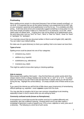 Proofreading

Many spelling errors remain in a document because it has not been properly proofread – or
not at all. It is essential that you do this before handing in any assignment but do NOT rely
on your computer’s (grammar and) spellchecker to do this for you. It is unreliable and often
wrong. It will miss some errors and occasionally suggest something is wrong when it is not.
One of the simple principles it relies on is “that word is in my dictionary, so it’s OK”, which
clearly does not always work. A typing error may not be picked up by spellcheckers since
the word does exist, such as “form” for “from”; “fiend” or “fried” for “friend”; “three” for “there”
or “apologies” for “apologise”.

You must also ensure that any document written in Word is set to English (UK), not (US).
You can make it your default setting.

Do make use of a good dictionary to check your spelling; that is one reason we have them.

Types of error

Spelling errors could be placed into one of four categories:

       omissions (e.g. buton)

       additions (e.g. hopefull)

       substitutions (e.g. attendence)

       inversions (e.g. tabel)

This might be useful to know when typing or checking spellings.



Aids to memory
Many people have spelling ‘blind spots’ – they find that there are certain words which they
always need to check or always hesitate over (is that ‘-ite’ or ‘-ate’? ‘ei’ or ‘ie’?). Try writing
each one of these on its own Post-it note and stick them in places where you will see them
during the day. Highlight the correct letter(s). Or simply compile a list of these words as you
go.

If you search the internet you will find lots of little clever ways (mnemonics) of remembering
difficult spellings e.g. separate = never separate a para from his chute.

You may also like to compile a list of your own common misspellings to aid checking,
especially to bear in mind in exams when you are writing by hand.

Commonly confused words (known as Homophones)

A homophone is a word that sounds like another word but it is spelled differently and,
importantly, also has a different meaning. Knowing which one to use often needs a
knowledge of grammar or parts of speech (e.g. if it is a noun, adjective or verb), plus use of
a dictionary. The following is a short list of such words:

                                                                                                   5
 