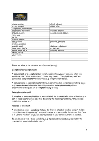 advice, advise                                   aloud, allowed
accept, except                                   affect, effect
compliment, complement
dependent, dependant                             discrete, discreet
enquire, inquire                                 ensure, insure, assure
here, hear
its, it’s
licence, license
past, passed                                     principal, principle
practice, practise
straight, strait                                 stationary, stationery
there, their, they’re                            to, too, two
where, were, we’re                               whether, weather
whose, who’s
your, you’re




These are a few of the pairs that are often used wrongly.

Compliment or complement?

A compliment, or a complimentary remark, is something you pay someone when you
want to be nice: “What a nice dress!” “That’s very clever”. “You played very well” etc.
Sometimes complimentary means ‘free’: e.g. complimentary tickets.

A complement, or a complementary thing, is something that completes something: e.g. a
ship’s complement is her crew; her assignment has a complementary guide to
experimental techniques; yin is complementary to yang.

Principle or principal?

A principle is an underlying idea, or a moral belief, etc. A principal is either a Head (e.g. a
sort of Head-teacher); or an adjective describing the most important thing, “The principal
point in this lecture is…”

Practice or practise?

A practice is a noun – something that you do, “there is a football practice tonight”; “I did 5
hours’ piano practice yesterday”; “my usual practice is to warm up for five minutes first”; “she
is in General Practice”. (If you can say “a practice” in your sentence, then it is practice.)

To practise is a verb – to do something, e.g. “I practised my vocabulary last night”; “he
practised his speech in front of a mirror.”



                                                                                                   6
 