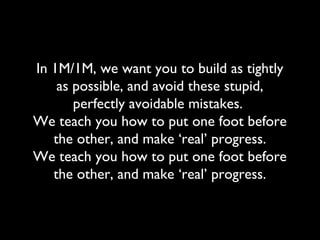 In 1M/1M, we want you to build as tightly
as possible, and avoid these stupid,
perfectly avoidable mistakes.
We teach you how to put one foot before
the other, and make ‘real’ progress.
We teach you how to put one foot before
the other, and make ‘real’ progress.
 
