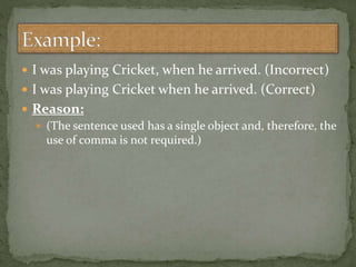  I was playing Cricket, when he arrived. (Incorrect)
 I was playing Cricket when he arrived. (Correct)
 Reason:
 (The sentence used has a single object and, therefore, the
use of comma is not required.)
 