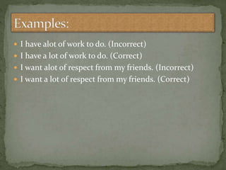  I have alot of work to do. (Incorrect)
 I have a lot of work to do. (Correct)
 I want alot of respect from my friends. (Incorrect)
 I want a lot of respect from my friends. (Correct)
 