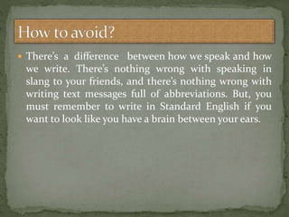  There’s a diﬀerence between how we speak and how
we write. There’s nothing wrong with speaking in
slang to your friends, and there’s nothing wrong with
writing text messages full of abbreviations. But, you
must remember to write in Standard English if you
want to look like you have a brain between your ears.
 