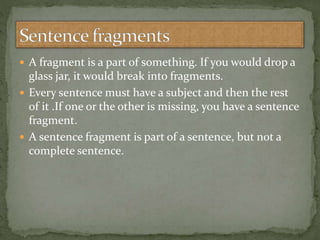  A fragment is a part of something. If you would drop a
glass jar, it would break into fragments.
 Every sentence must have a subject and then the rest
of it .If one or the other is missing, you have a sentence
fragment.
 A sentence fragment is part of a sentence, but not a
complete sentence.
 