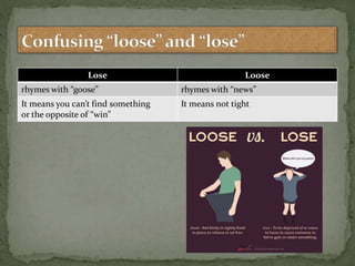 Lose Loose
rhymes with “goose” rhymes with “news”
It means you can’t find something
or the opposite of “win”
It means not tight
 
