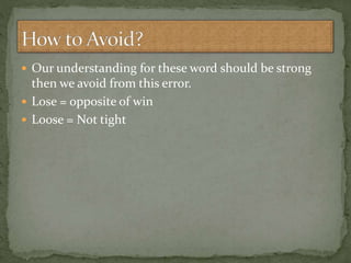  Our understanding for these word should be strong
then we avoid from this error.
 Lose = opposite of win
 Loose = Not tight
 