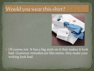  Of course not. It has a big stain on it that makes it look
bad. Grammar mistakes are like stains. they make your
writing look bad.
 