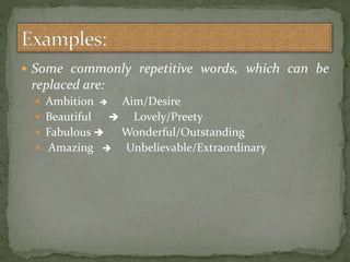  Some commonly repetitive words, which can be
replaced are:
 Ambition  Aim/Desire
 Beautiful  Lovely/Preety
 Fabulous  Wonderful/Outstanding
 Amazing  Unbelievable/Extraordinary
 