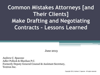 Common Mistakes Attorneys [and
Their Clients]
Make Drafting and Negotiating
Contracts – Lessons Learned

June 2013
Andrew C. Spacone
Adler Pollock & Sheehan P.C.
Formerly Deputy General Counsel & Assistant Secretary,
Textron Inc.
Copyright 2013, Andrew C. Spacone. All rights reserved.

 