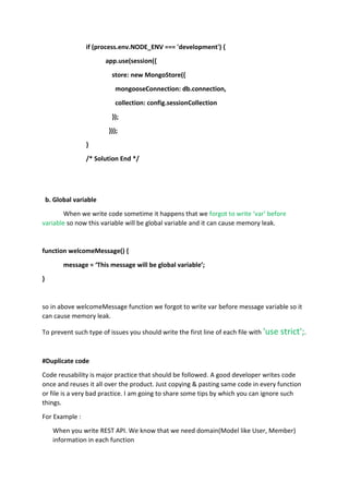 if (process.env.NODE_ENV === 'development') {
app.use(session({
store: new MongoStore({
mongooseConnection: db.connection,
collection: config.sessionCollection
});
}));
}
/* Solution End */
b. Global variable
When we write code sometime it happens that we forgot to write ‘var’ before
variable so now this variable will be global variable and it can cause memory leak.
function welcomeMessage() {
message = ‘This message will be global variable’;
}
so in above welcomeMessage function we forgot to write var before message variable so it
can cause memory leak.
To prevent such type of issues you should write the first line of each file with 'use strict';.
#Duplicate code
Code reusability is major practice that should be followed. A good developer writes code
once and reuses it all over the product. Just copying & pasting same code in every function
or file is a very bad practice. I am going to share some tips by which you can ignore such
things.
For Example :
When you write REST API. We know that we need domain(Model like User, Member)
information in each function
 