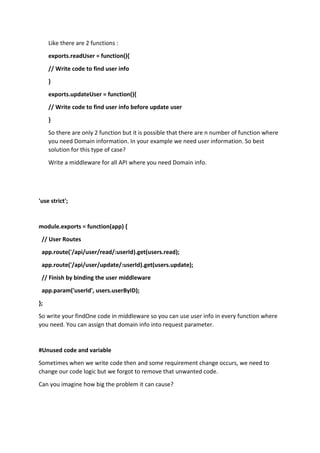 Like there are 2 functions :
exports.readUser = function(){
// Write code to find user info
}
exports.updateUser = function(){
// Write code to find user info before update user
}
So there are only 2 function but it is possible that there are n number of function where
you need Domain information. In your example we need user information. So best
solution for this type of case?
Write a middleware for all API where you need Domain info.
'use strict';
module.exports = function(app) {
// User Routes
app.route('/api/user/read/:userId).get(users.read);
app.route('/api/user/update/:userId).get(users.update);
// Finish by binding the user middleware
app.param('userId', users.userByID);
};
So write your findOne code in middleware so you can use user info in every function where
you need. You can assign that domain info into request parameter.
#Unused code and variable
Sometimes when we write code then and some requirement change occurs, we need to
change our code logic but we forgot to remove that unwanted code.
Can you imagine how big the problem it can cause?
 