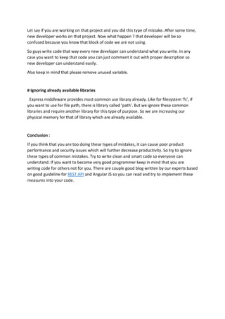 Let say if you are working on that project and you did this type of mistake. After some time,
new developer works on that project. Now what happen ? that developer will be so
confused because you know that block of code we are not using.
So guys write code that way every new developer can understand what you write. In any
case you want to keep that code you can just comment it out with proper description so
new developer can understand easily.
Also keep in mind that please remove unused variable.
# Ignoring already available libraries
Express middleware provides most common use library already. Like for filesystem ‘fs’, if
you want to use for file path, there is library called ‘path’. But we ignore these common
libraries and require another library for this type of purpose. So we are increasing our
physical memory for that of library which are already available.
Conclusion :
If you think that you are too doing these types of mistakes, it can cause poor product
performance and security issues which will further decrease productivity. So try to ignore
these types of common mistakes. Try to write clean and smart code so everyone can
understand. If you want to become very good programmer keep in mind that you are
writing code for others not for you. There are couple good blog written by our experts based
on good guideline for REST API and Angular JS so you can read and try to implement these
measures into your code.
 