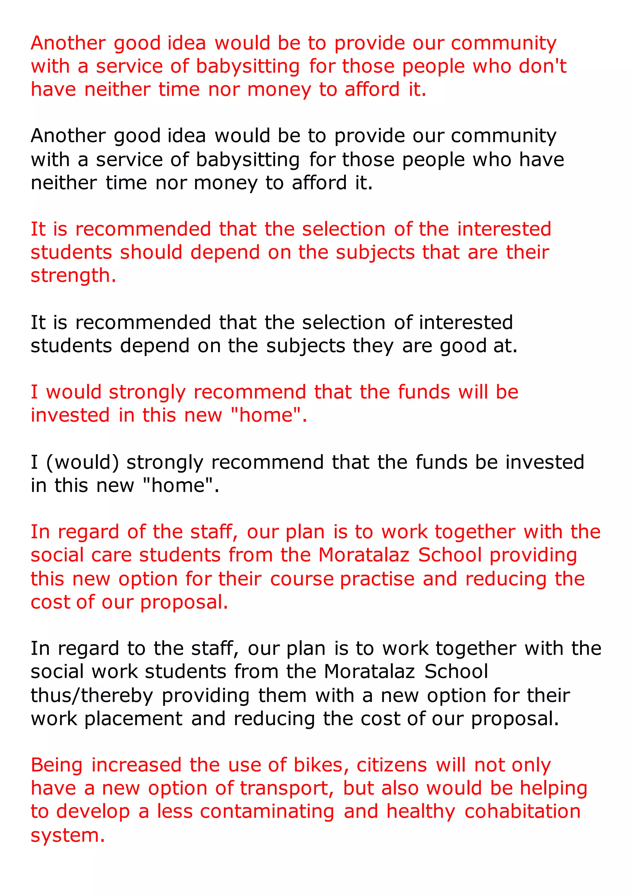 Another good idea would be to provide our community
with a service of babysitting for those people who don't
have neither time nor money to afford it.
Another good idea would be to provide our community
with a service of babysitting for those people who have
neither time nor money to afford it.
It is recommended that the selection of the interested
students should depend on the subjects that are their
strength.
It is recommended that the selection of interested
students depend on the subjects they are good at.
I would strongly recommend that the funds will be
invested in this new "home".
I (would) strongly recommend that the funds be invested
in this new "home".
In regard of the staff, our plan is to work together with the
social care students from the Moratalaz School providing
this new option for their course practise and reducing the
cost of our proposal.
In regard to the staff, our plan is to work together with the
social work students from the Moratalaz School
thus/thereby providing them with a new option for their
work placement and reducing the cost of our proposal.
Being increased the use of bikes, citizens will not only
have a new option of transport, but also would be helping
to develop a less contaminating and healthy cohabitation
system.
 