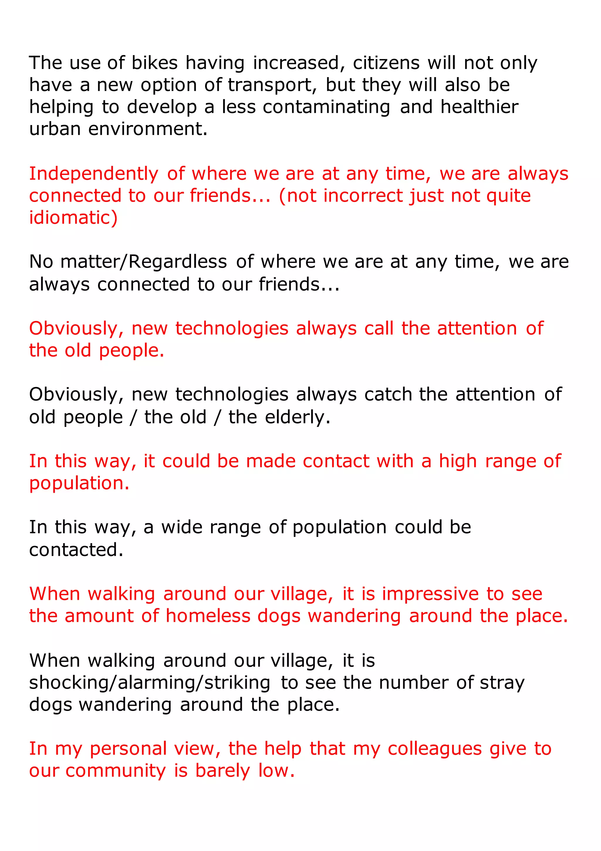 The use of bikes having increased, citizens will not only
have a new option of transport, but they will also be
helping to develop a less contaminating and healthier
urban environment.
Independently of where we are at any time, we are always
connected to our friends... (not incorrect just not quite
idiomatic)
No matter/Regardless of where we are at any time, we are
always connected to our friends...
Obviously, new technologies always call the attention of
the old people.
Obviously, new technologies always catch the attention of
old people / the old / the elderly.
In this way, it could be made contact with a high range of
population.
In this way, a wide range of population could be
contacted.
When walking around our village, it is impressive to see
the amount of homeless dogs wandering around the place.
When walking around our village, it is
shocking/alarming/striking to see the number of stray
dogs wandering around the place.
In my personal view, the help that my colleagues give to
our community is barely low.
 