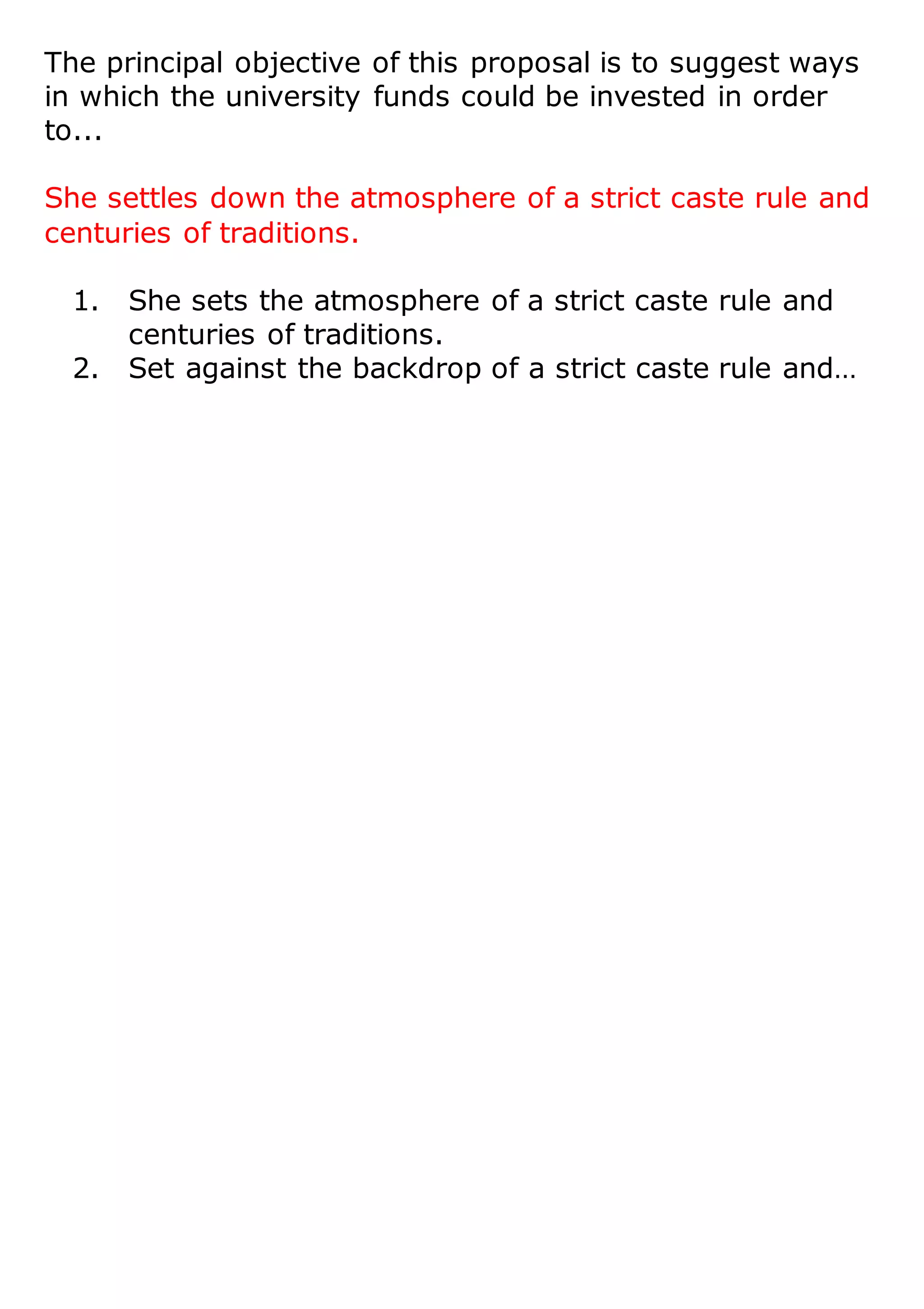 The principal objective of this proposal is to suggest ways
in which the university funds could be invested in order
to...
She settles down the atmosphere of a strict caste rule and
centuries of traditions.
1. She sets the atmosphere of a strict caste rule and
centuries of traditions.
2. Set against the backdrop of a strict caste rule and…
 