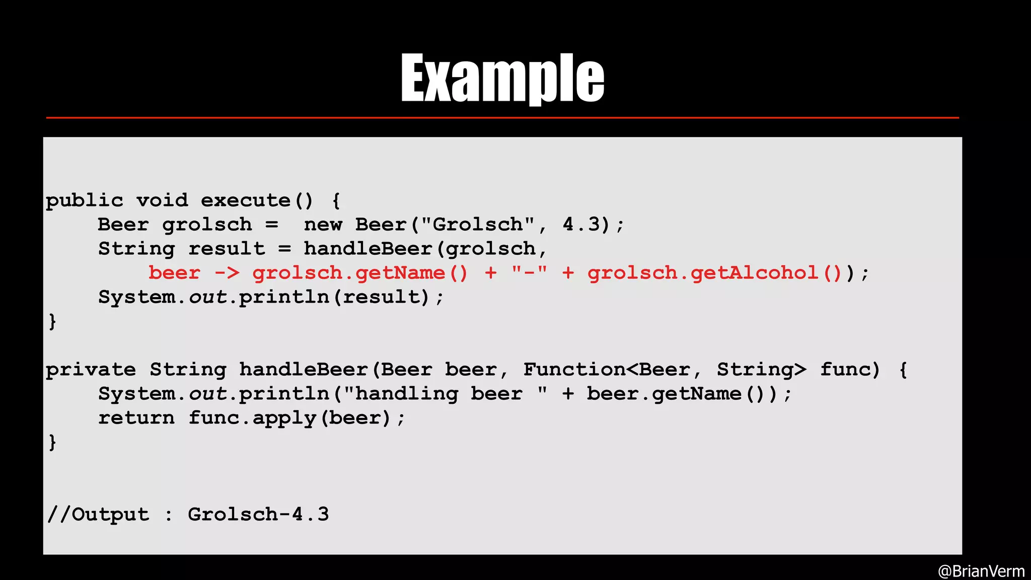 Example
@BrianVerm
public void execute() {
Beer grolsch = new Beer("Grolsch", 4.3);
String result = handleBeer(grolsch,
beer -> grolsch.getName() + "-" + grolsch.getAlcohol());
System.out.println(result);
}
private String handleBeer(Beer beer, Function<Beer, String> func) {
System.out.println("handling beer " + beer.getName());
return func.apply(beer);
}
//Output : Grolsch-4.3
 
