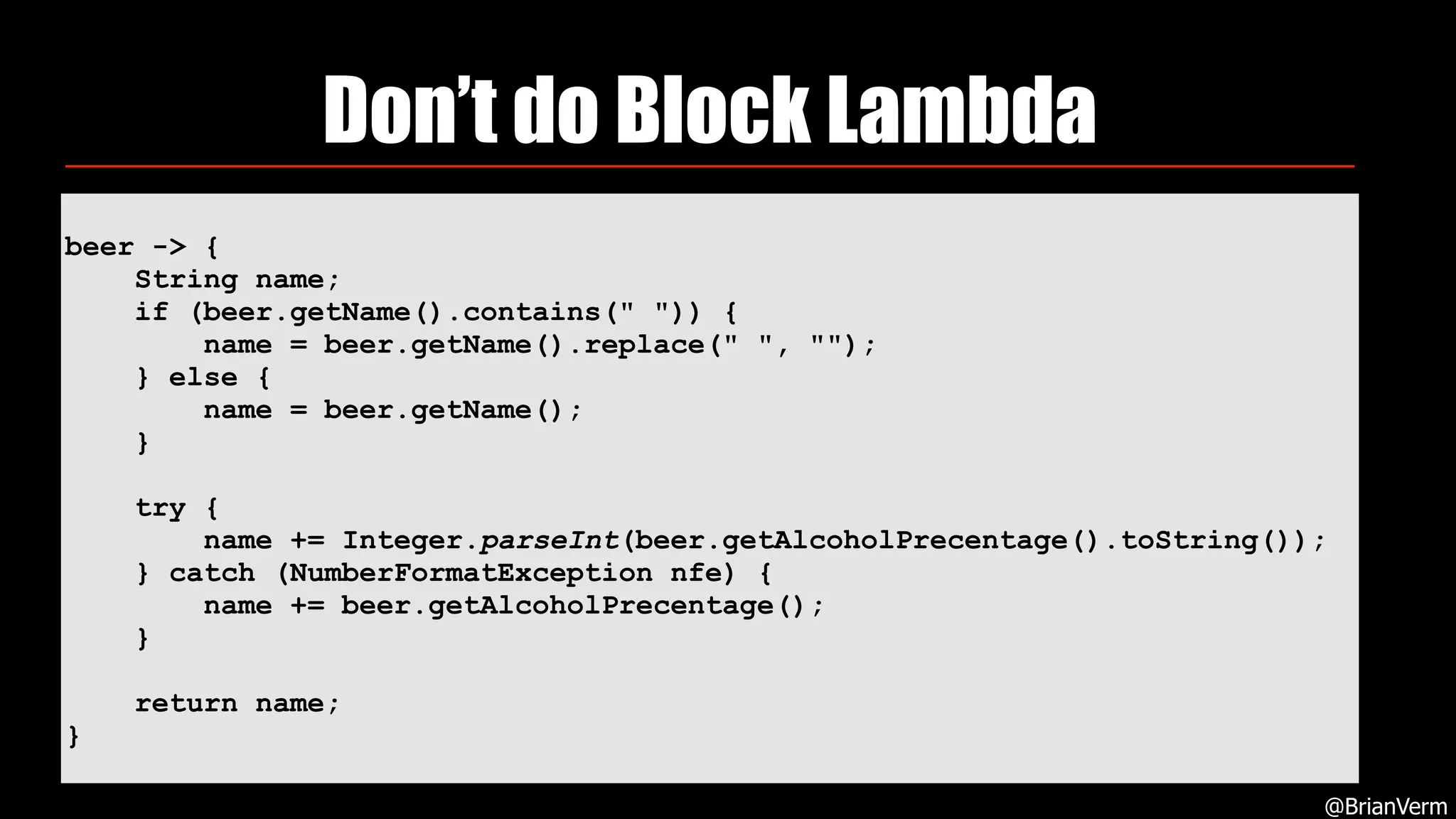 Don’t do Block Lambda
@BrianVerm
beer -> {
String name;
if (beer.getName().contains(" ")) {
name = beer.getName().replace(" ", "");
} else {
name = beer.getName();
}
try {
name += Integer.parseInt(beer.getAlcoholPrecentage().toString());
} catch (NumberFormatException nfe) {
name += beer.getAlcoholPrecentage();
}
return name;
}
 