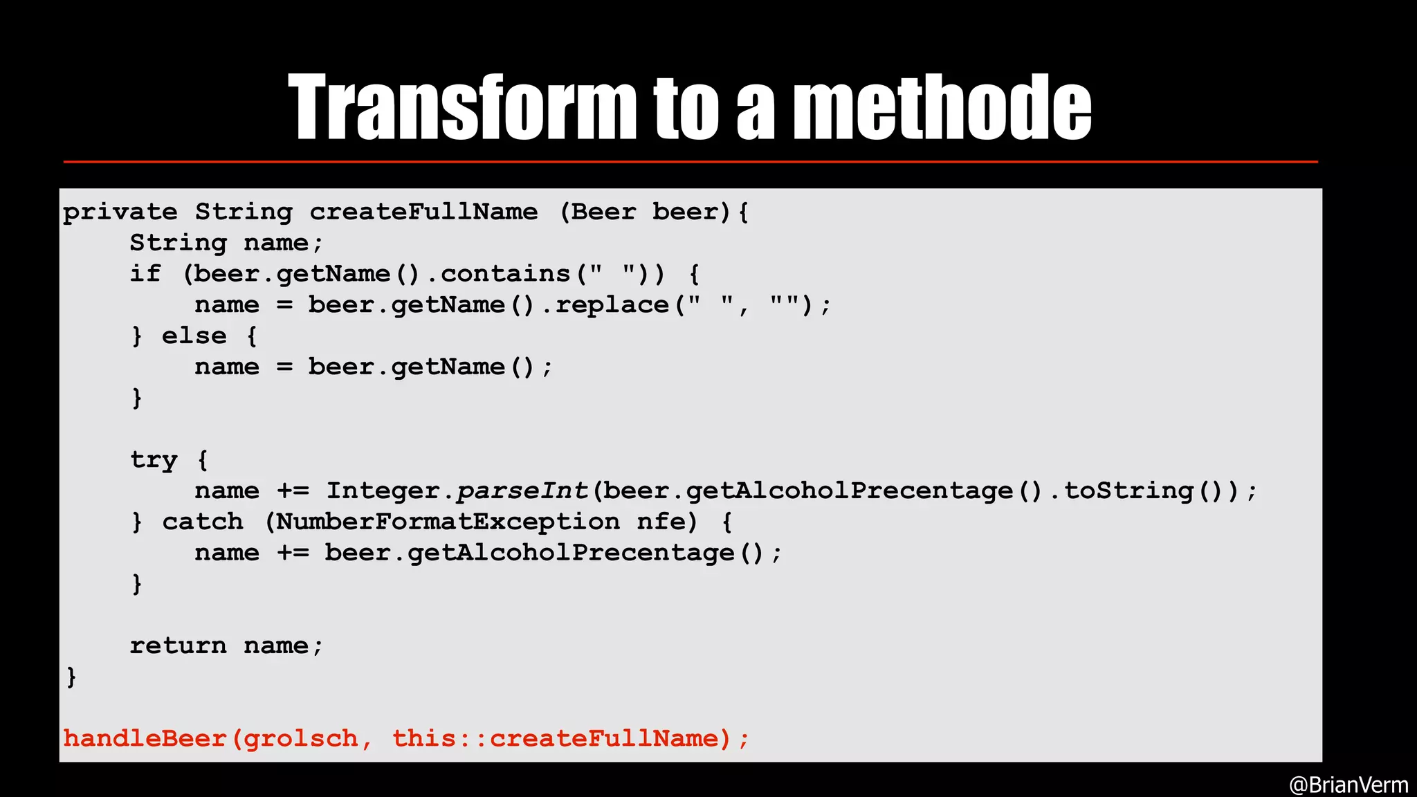 Transform to a methode
@BrianVerm
private String createFullName (Beer beer){
String name;
if (beer.getName().contains(" ")) {
name = beer.getName().replace(" ", "");
} else {
name = beer.getName();
}
try {
name += Integer.parseInt(beer.getAlcoholPrecentage().toString());
} catch (NumberFormatException nfe) {
name += beer.getAlcoholPrecentage();
}
return name;
}
handleBeer(grolsch, this::createFullName);
 