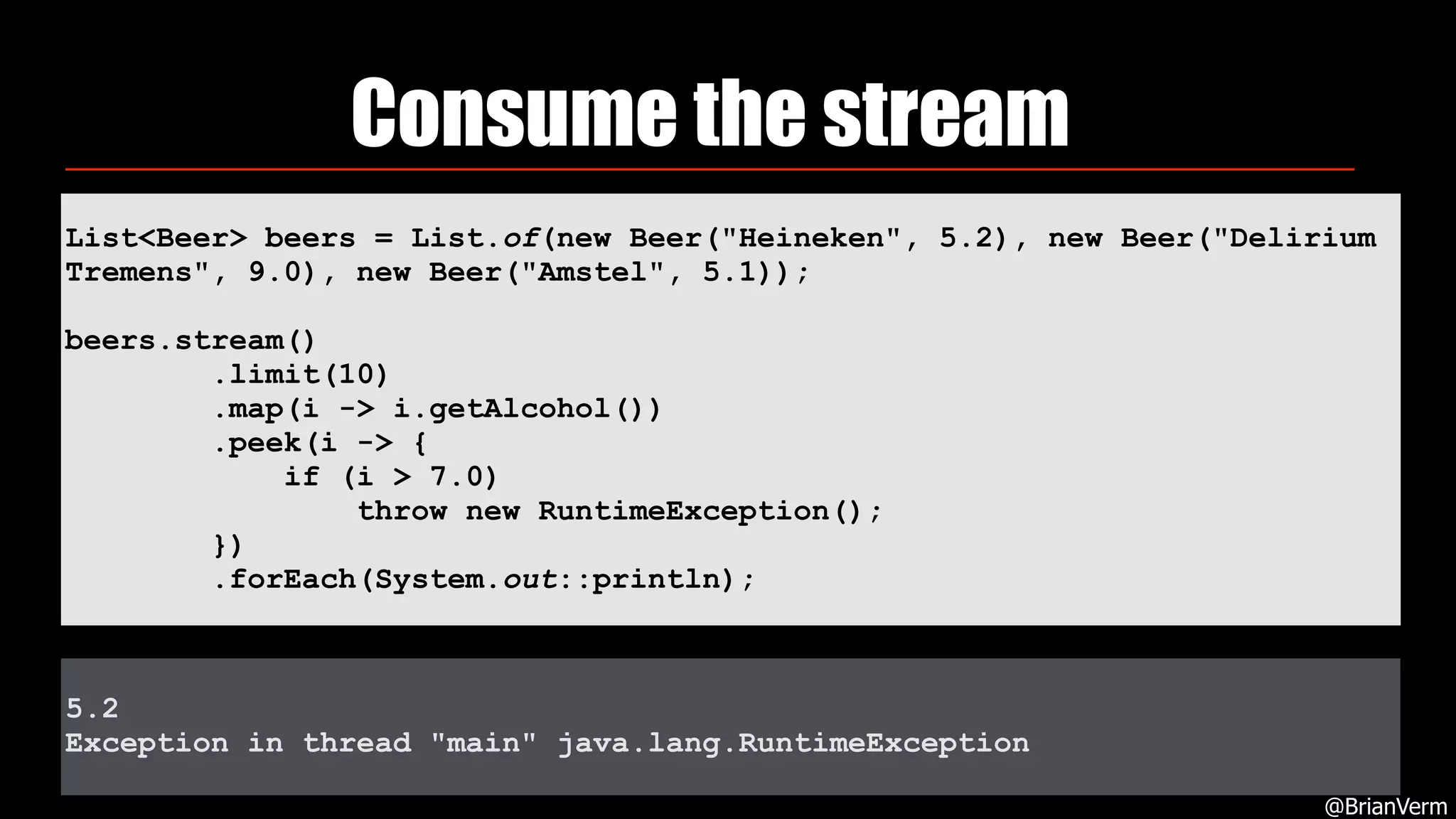 5.2
Exception in thread "main" java.lang.RuntimeException
List<Beer> beers = List.of(new Beer("Heineken", 5.2), new Beer("Delirium
Tremens", 9.0), new Beer("Amstel", 5.1));
beers.stream() 
.limit(10) 
.map(i -> i.getAlcohol()) 
.peek(i -> { 
if (i > 7.0) 
throw new RuntimeException(); 
})
.forEach(System.out::println);
Consume the stream
@BrianVerm
 