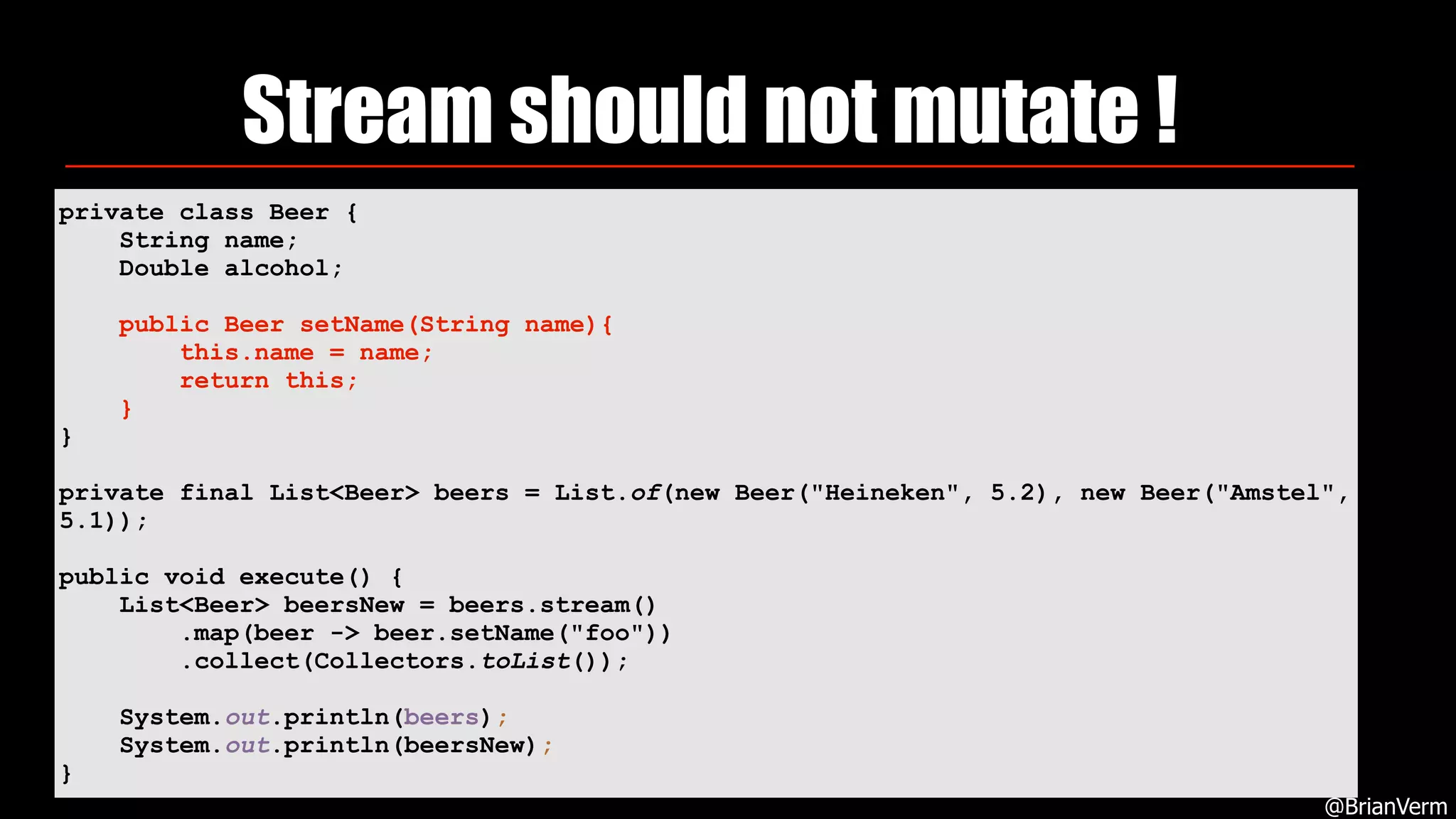 Stream should not mutate !
@BrianVerm
private class Beer {
String name;
Double alcohol;
public Beer setName(String name){
this.name = name;
return this;
}
}
private final List<Beer> beers = List.of(new Beer("Heineken", 5.2), new Beer("Amstel",
5.1));
public void execute() {
List<Beer> beersNew = beers.stream()
.map(beer -> beer.setName("foo"))
.collect(Collectors.toList());
System.out.println(beers);
System.out.println(beersNew);
}
 
