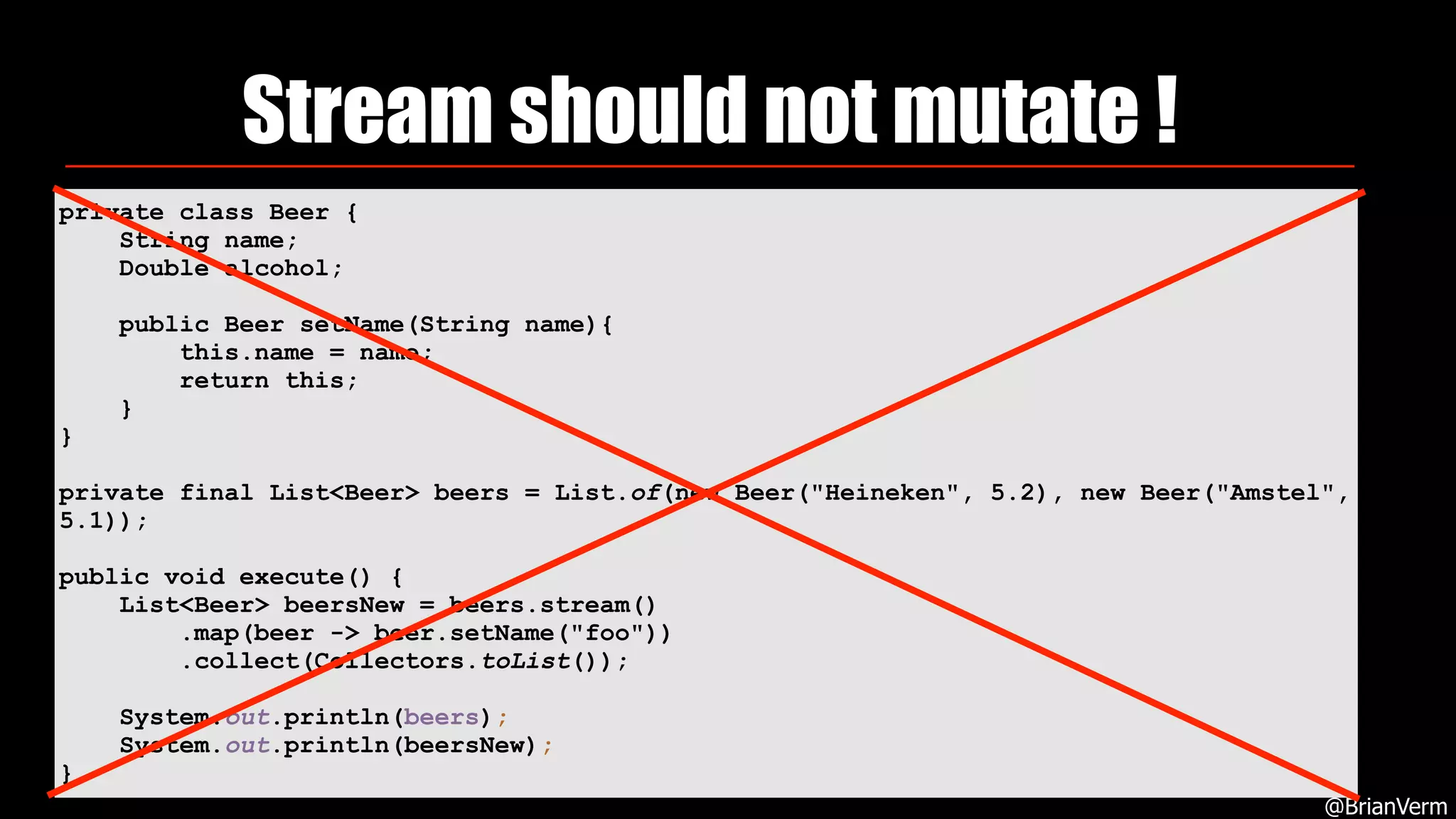 Stream should not mutate !
@BrianVerm
private class Beer {
String name;
Double alcohol;
public Beer setName(String name){
this.name = name;
return this;
}
}
private final List<Beer> beers = List.of(new Beer("Heineken", 5.2), new Beer("Amstel",
5.1));
public void execute() {
List<Beer> beersNew = beers.stream()
.map(beer -> beer.setName("foo"))
.collect(Collectors.toList());
System.out.println(beers);
System.out.println(beersNew);
}
 