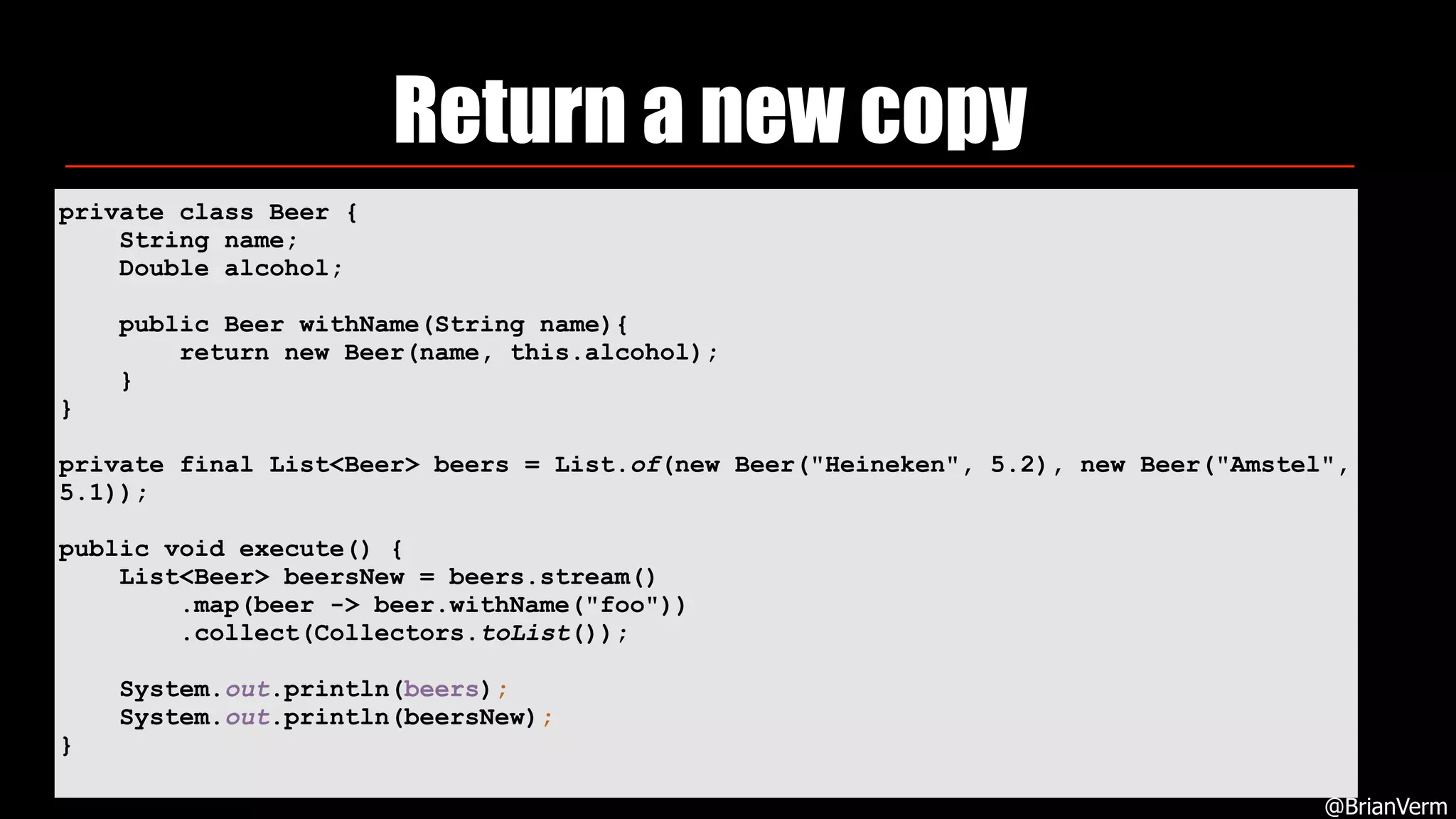 Return a new copy
@BrianVerm
private class Beer {
String name;
Double alcohol;
public Beer withName(String name){
return new Beer(name, this.alcohol);
}
}
private final List<Beer> beers = List.of(new Beer("Heineken", 5.2), new Beer("Amstel",
5.1));
public void execute() {
List<Beer> beersNew = beers.stream()
.map(beer -> beer.withName("foo"))
.collect(Collectors.toList());
System.out.println(beers);
System.out.println(beersNew);
}
 