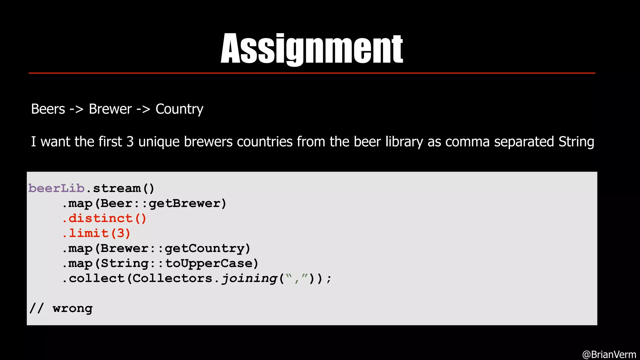 Assignment
Beers -> Brewer -> Country
I want the first 3 unique brewers countries from the beer library as comma separated String
@BrianVerm
beerLib.stream()
.map(Beer::getBrewer)
.distinct()
.limit(3)
.map(Brewer::getCountry)
.map(String::toUpperCase)
.collect(Collectors.joining(“,”));
// wrong
 