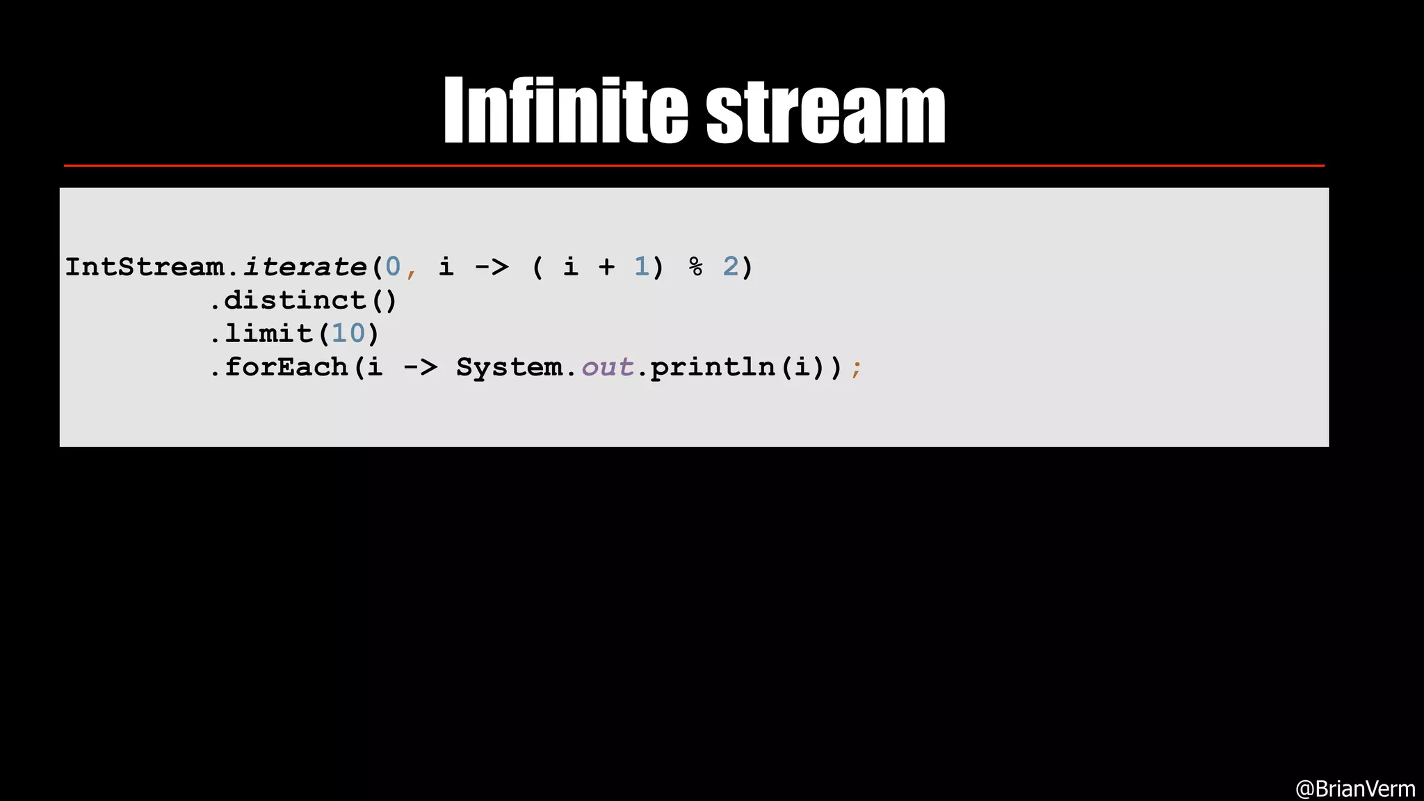 Infinite stream
@BrianVerm
IntStream.iterate(0, i -> ( i + 1) % 2) 
.distinct() 
.limit(10) 
.forEach(i -> System.out.println(i));
 