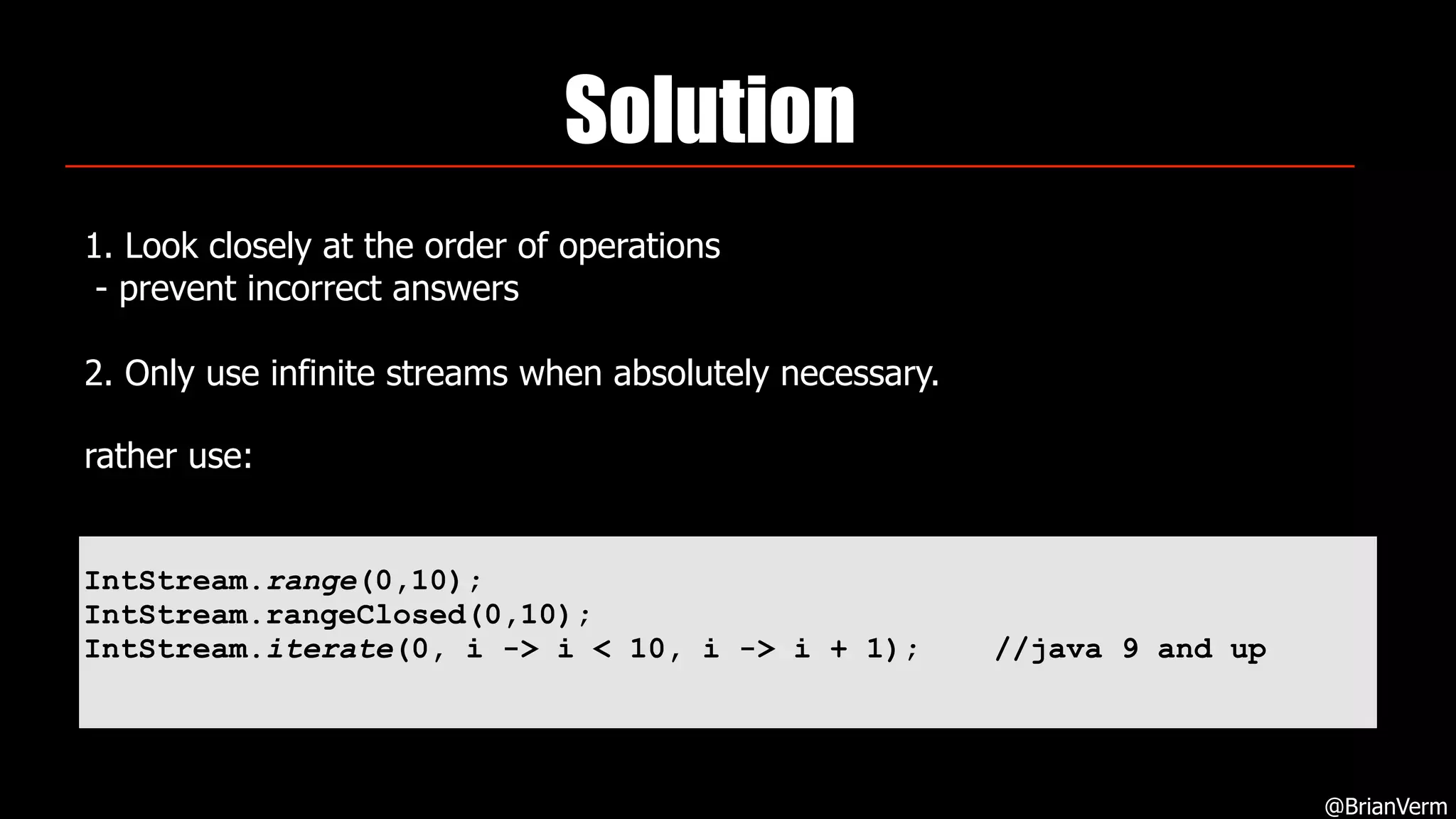 Solution
1. Look closely at the order of operations 
- prevent incorrect answers 
 
2. Only use infinite streams when absolutely necessary.
rather use:  
@BrianVerm
IntStream.range(0,10);
IntStream.rangeClosed(0,10);
IntStream.iterate(0, i -> i < 10, i -> i + 1); //java 9 and up
 