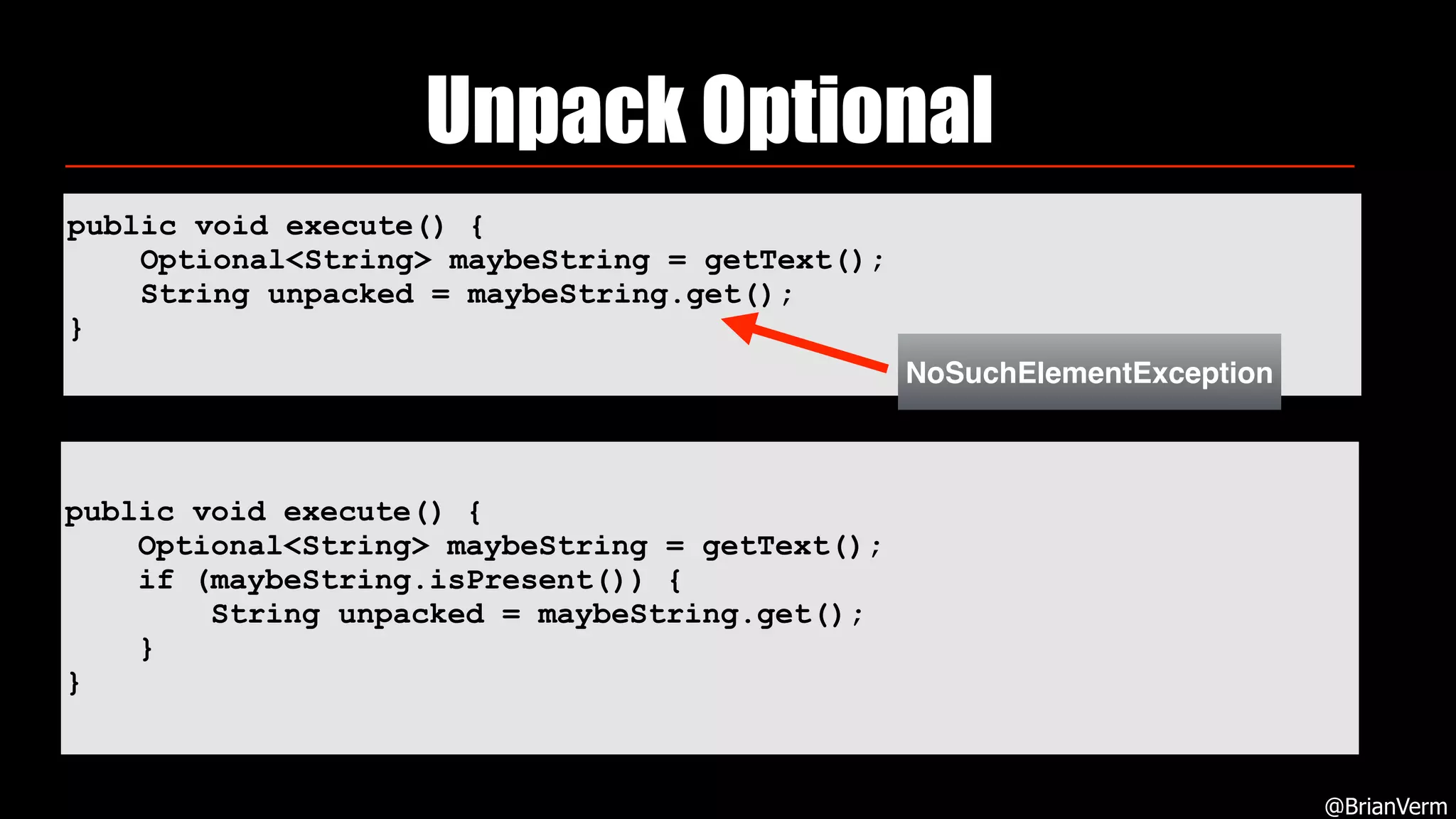 public void execute() {
Optional<String> maybeString = getText();
String unpacked = maybeString.get();
}
Unpack Optional
@BrianVerm
public void execute() {
Optional<String> maybeString = getText();
if (maybeString.isPresent()) {
String unpacked = maybeString.get();
}
}
NoSuchElementException
 