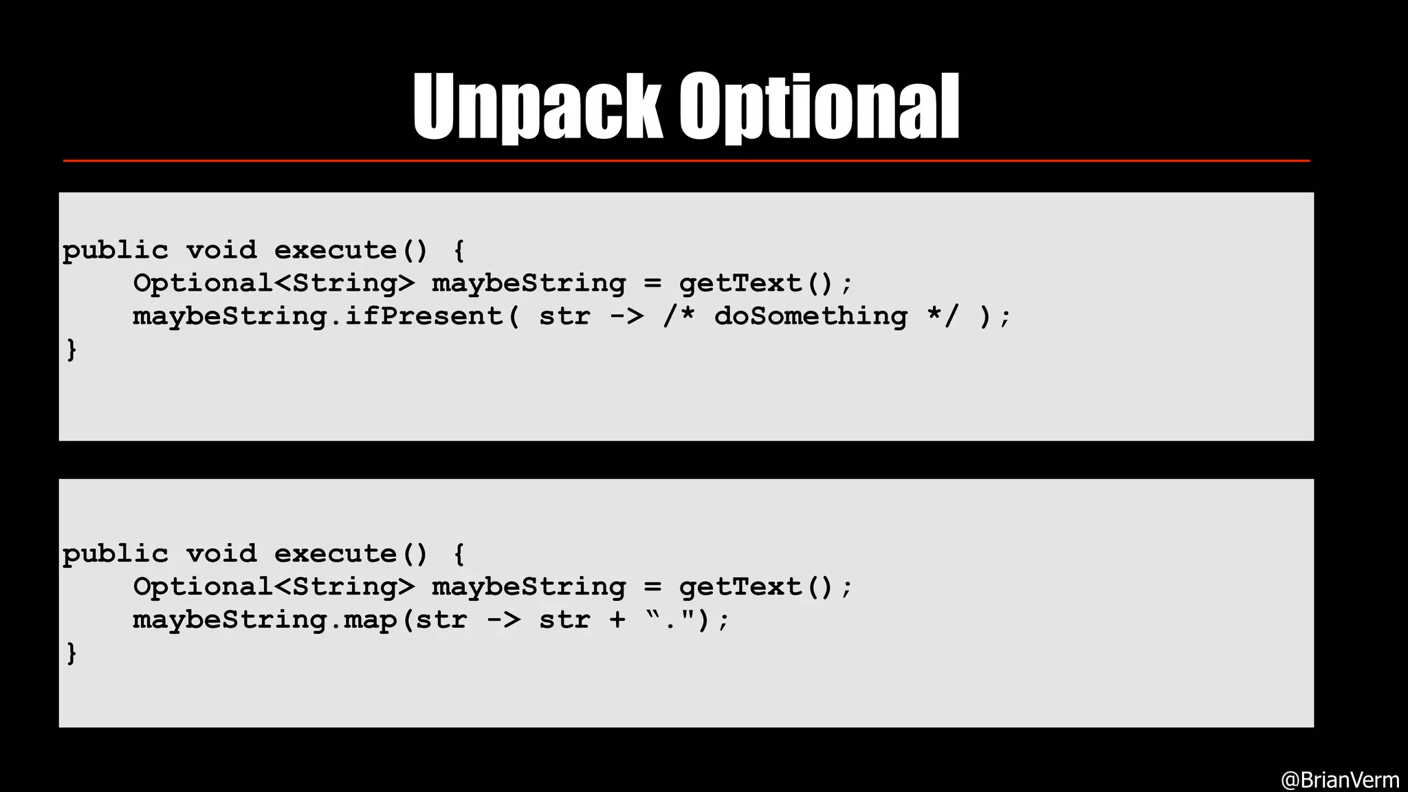 Unpack Optional
@BrianVerm
public void execute() {
Optional<String> maybeString = getText();
maybeString.ifPresent( str -> /* doSomething */ );
}
public void execute() {
Optional<String> maybeString = getText();
maybeString.map(str -> str + “.");
}
 