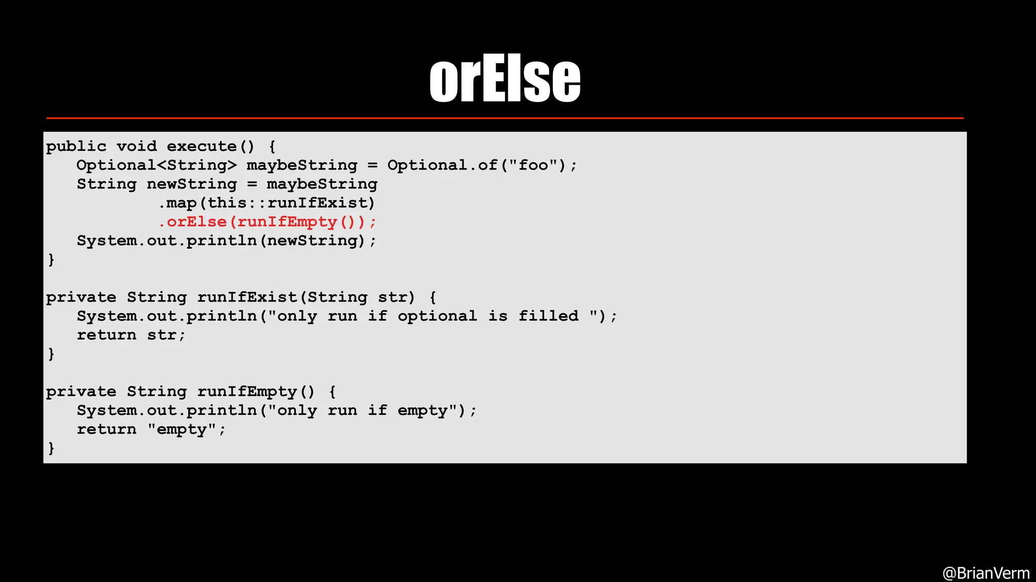 orElse
@BrianVerm
public void execute() { 
Optional<String> maybeString = Optional.of("foo"); 
String newString = maybeString 
.map(this::runIfExist) 
.orElse(runIfEmpty()); 
System.out.println(newString); 
} 
private String runIfExist(String str) { 
System.out.println("only run if optional is filled "); 
return str; 
} 
private String runIfEmpty() { 
System.out.println("only run if empty"); 
return "empty"; 
}
 