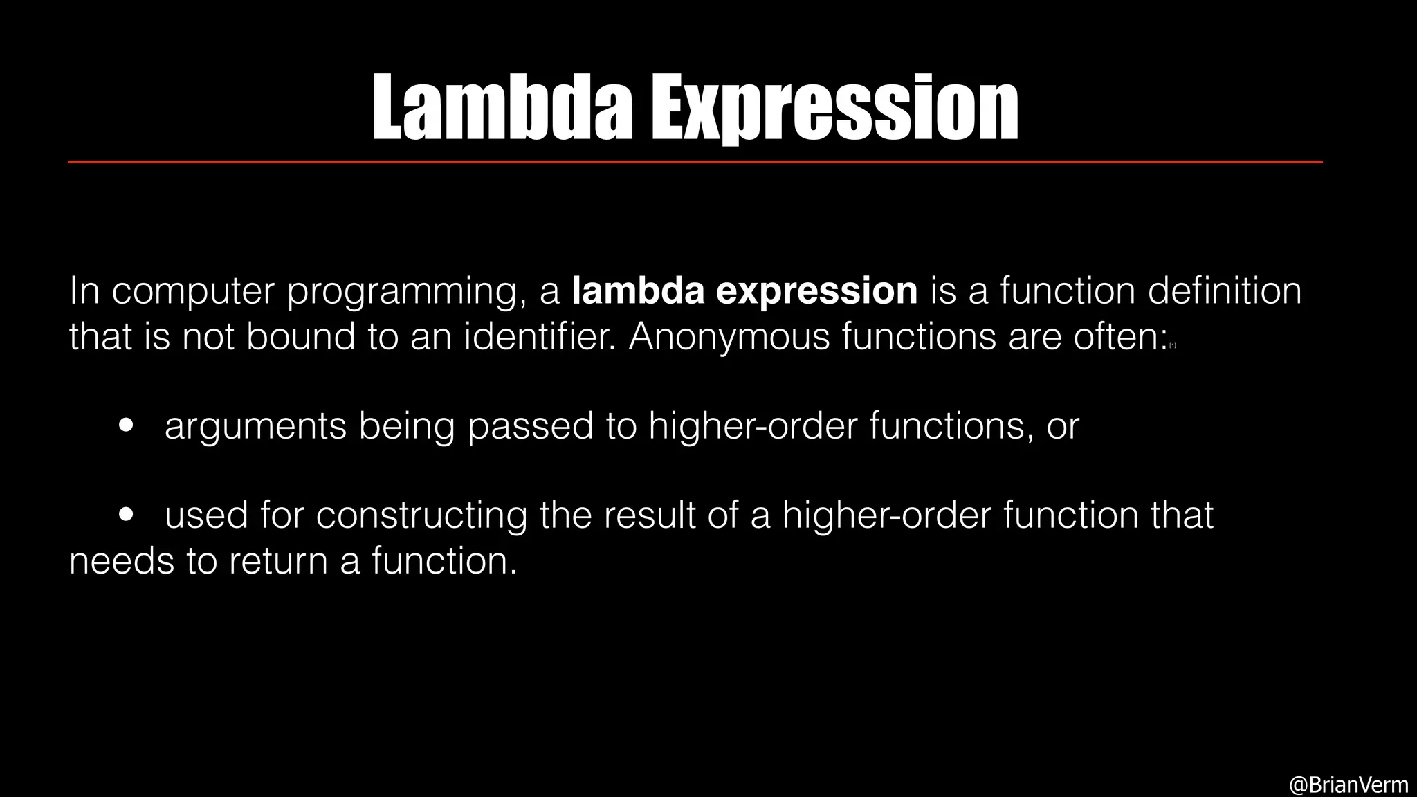 Lambda Expression
In computer programming, a lambda expression is a function deﬁnition
that is not bound to an identiﬁer. Anonymous functions are often:[1]
• arguments being passed to higher-order functions, or
• used for constructing the result of a higher-order function that
needs to return a function.
@BrianVerm
 