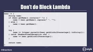 Don’t do Block Lambda
@BrianVerm
beer -> {
String name;
if (beer.getName().contains(" ")) {
name = beer.getName().replace(" ", "");
} else {
name = beer.getName();
}
try {
name += Integer.parseInt(beer.getAlcoholPrecentage().toString());
} catch (NumberFormatException nfe) {
name += beer.getAlcoholPrecentage();
}
return name;
}
 
