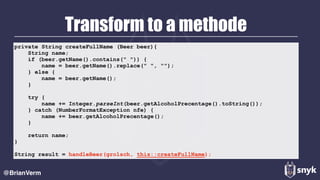 Transform to a methode
@BrianVerm
private String createFullName (Beer beer){
String name;
if (beer.getName().contains(" ")) {
name = beer.getName().replace(" ", "");
} else {
name = beer.getName();
}
try {
name += Integer.parseInt(beer.getAlcoholPrecentage().toString());
} catch (NumberFormatException nfe) {
name += beer.getAlcoholPrecentage();
}
return name;
}
String result = handleBeer(grolsch, this::createFullName);
 