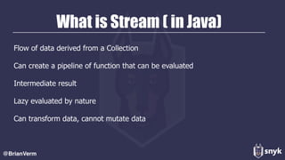 What is Stream ( in Java)
Flow of data derived from a Collection
Can create a pipeline of function that can be evaluated
Intermediate result
Lazy evaluated by nature
Can transform data, cannot mutate data
@BrianVerm
 