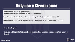 List<Beer> beers = getBeers(); 
Stream<Beer> beerStream = beers.stream(); 
 
beerStream.forEach(b ->System.out.println(b.getName())); //1
 
beerStream.forEach(b ->System.out.println(b.getAlcohol())); //2
Only use a Stream once
Line 2 will give:  
 
java.lang.IllegalStateException: stream has already been operated upon or
closed
@BrianVerm
 