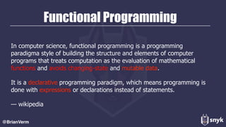 Functional Programming
In computer science, functional programming is a programming
paradigma style of building the structure and elements of computer
programs that treats computation as the evaluation of mathematical
functions and avoids changing-state and mutable data.
It is a declarative programming paradigm, which means programming is
done with expressions or declarations instead of statements.
— wikipedia
@BrianVerm
 