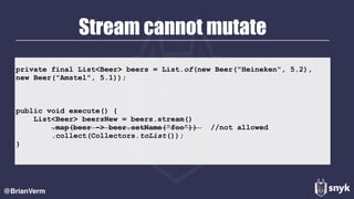 Stream cannot mutate
@BrianVerm
private final List<Beer> beers = List.of(new Beer("Heineken", 5.2),
new Beer("Amstel", 5.1));
public void execute() {
List<Beer> beersNew = beers.stream()
.map(beer -> beer.setName(“foo”)) //not allowed
.collect(Collectors.toList());
}
 