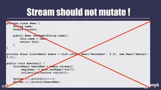 Stream should not mutate !
@BrianVerm
private class Beer {
String name;
Double alcohol;
public Beer setName(String name){
this.name = name;
return this;
}
}
private final List<Beer> beers = List.of(new Beer("Heineken", 5.2), new Beer("Amstel",
5.1));
public void execute() {
List<Beer> beersNew = beers.stream()
.map(beer -> beer.setName("foo"))
.collect(Collectors.toList());
System.out.println(beers);
System.out.println(beersNew);
}
 