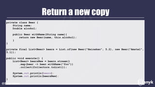Return a new copy
@BrianVerm
private class Beer {
String name;
Double alcohol;
public Beer withName(String name){
return new Beer(name, this.alcohol);
}
}
private final List<Beer> beers = List.of(new Beer("Heineken", 5.2), new Beer("Amstel",
5.1));
public void execute() {
List<Beer> beersNew = beers.stream()
.map(beer -> beer.withName("foo"))
.collect(Collectors.toList());
System.out.println(beers);
System.out.println(beersNew);
}
 